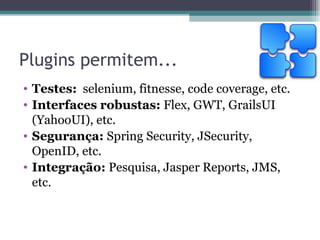 Plugins permitem... Testes:   selenium, fitnesse, code coverage, etc. Interfaces robustas:  Flex, GWT, GrailsUI (YahooUI), etc. Segurança:  Spring Security, JSecurity, OpenID, etc. Integração:  Pesquisa, Jasper Reports, JMS, etc. 