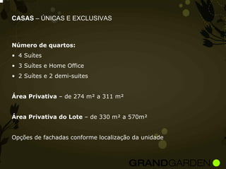 CASAS – ÚNICAS E EXCLUSIVAS



Número de quartos:
• 4 Suítes
• 3 Suítes e Home Office
• 2 Suítes e 2 demi-suites


Área Privativa – de 274 m² a 311 m²


Área Privativa do Lote – de 330 m² a 570m²


Opções de fachadas conforme localização da unidade
 