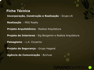 Ficha Técnica
Incorporação, Construção e Realização - Grupo LN

Realização - PDG Realty

Projeto Arquitetônico - Realiza Arquitetura

Projeto de Interiores - Sig Bergamin e Realiza Arquitetura

Paisagismo - L.A. Ciccarino

Projeto de Segurança - Grupo Haganá

Agência de Comunicação - ByVivas
 