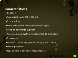 Características
•61 casas

•Área privativa de 270 a 312 m2

•3 ou 4 suítes

•Suíte master com closet e hidromassagem

•Copa no pavimento superior

•Acesso à área privativa independente da área social

•3 garagens

•Varanda com espaço gourmet integrado a cozinha

•Jardim privativo

•Espaço para funcionários independente
 