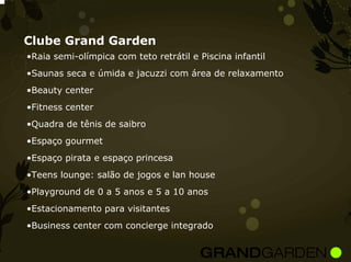 Clube Grand Garden
•Raia semi-olímpica com teto retrátil e Piscina infantil
•Saunas seca e úmida e jacuzzi com área de relaxamento
•Beauty center
•Fitness center
•Quadra de tênis de saibro
•Espaço gourmet
•Espaço pirata e espaço princesa
•Teens lounge: salão de jogos e lan house
•Playground de 0 a 5 anos e 5 a 10 anos
•Estacionamento para visitantes
•Business center com concierge integrado
 