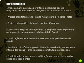 DIFERENCIAIS
•Áreas comuns entregues prontas e decoradas por Sig
Bergamin, um dos maiores designers de interiores do mundo


•Projeto arquitetônico da Realiza Arquitetura e Roberto Pratto


•Projeto paisagístico elaborado por Luiz Ciccarino


•Consultoria Haganá de Segurança, a empresa mais experiente
no segmento de segurança patrimonial do Brasil


•Localização nobre e de fácil acesso aos principais bairros da
cidade


•Padrão arquitetônico – possibilidade de escolha de acabamento
interno das casas – branco, padrão construtora e exposição


•Possibilidade de pequenas modificações no layout interno das
casas ou acabamentos
 