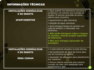 INFORMAÇÕES TÉCNICAS

INSTALAÇÕES HIDRÁULICAS   • Água quente nos banheiros (chuveiro e
                          lavatório) e na cozinha com exceção do
      E DE ESGOTO
                          lavabo/ IS serviço (previsão de ponto
                          elétrico para chuveiro).
    APARTAMENTOS          • Aquecimento a gás individual.
                          • Medição de água individual.
                          • Será entregue tampo em granito com
                          cuba de embutir e misturador nos
                          banheiros.
                          • Não serão entregues cubas e tampos
                          na cozinha, visando projeto específico
                          de interiores.
                          • Não será entregue aquecedor de
                          passagem.


INSTALAÇÕES HIDRÁULICAS   • 2 reservatórios situados na área técnica.
      E DE ESGOTO         • Aproveitamento de água da chuva para
                          uso em torneiras de jardins.
                          • Aquecedor de passagem para atendimento
      ÁREA COMUM          dos vestiários.
                          • Piscina coberta aquecida pelo sistema
                          trocador de calor com adaptação para
                          aquecimento a gás.
 