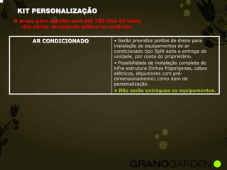 KIT PERSONALIZAÇÃO
O prazo para escolha será até 180 dias do início
   das obras, através de aditivo ao contrato.


       AR CONDICIONADO               • Serão previstos pontos de dreno para
                                     instalação de equipamentos de ar
                                     condicionado tipo Split após a entrega da
                                     unidade, por conta do proprietário.
                                     • Possibilidade de instalação completa de
                                     infra-estrutura (linhas frigorígenas, cabos
                                     elétricos, disjuntores com pré-
                                     dimensionamento) como item de
                                     personalização.
                                     • Não serão entregues os equipamentos.
 