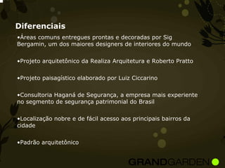 Diferenciais
•Áreas comuns entregues prontas e decoradas por Sig
Bergamin, um dos maiores designers de interiores do mundo


•Projeto arquitetônico da Realiza Arquitetura e Roberto Pratto


•Projeto paisagístico elaborado por Luiz Ciccarino


•Consultoria Haganá de Segurança, a empresa mais experiente
no segmento de segurança patrimonial do Brasil


•Localização nobre e de fácil acesso aos principais bairros da
cidade


•Padrão arquitetônico
 