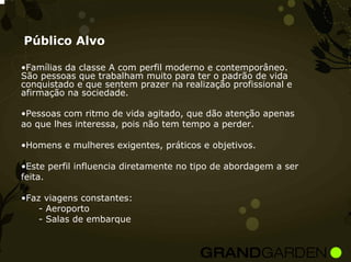 Público Alvo

•Famílias da classe A com perfil moderno e contemporâneo.
São pessoas que trabalham muito para ter o padrão de vida
conquistado e que sentem prazer na realização profissional e
afirmação na sociedade.

•Pessoas com ritmo de vida agitado, que dão atenção apenas
ao que lhes interessa, pois não tem tempo a perder.

•Homens e mulheres exigentes, práticos e objetivos.

•Este perfil influencia diretamente no tipo de abordagem a ser
feita.

•Faz viagens constantes:
    - Aeroporto
    - Salas de embarque
 