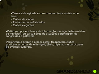 •Tem a vida agitada e com compromissos sociais e de
    lazer:
    - Clubes de vinhos
    - Restaurantes sofisticados
    - Clubes elegantes

•Estão sempre em busca de informação, ou seja, leêm revistas
de negócios (ou da sua área de atuação) e participam de
congressos e palestras.

•Valorizam o prazer e o bem-estar, frequentam clubes,
praticam esportes de elite (golf, tênis, hipismo), e participam
de eventos culturais.
 