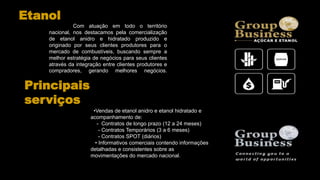 Com atuação em todo o território
nacional, nos destacamos pela comercialização
de etanol anidro e hidratado produzido e
originado por seus clientes produtores para o
mercado de combustíveis, buscando sempre a
melhor estratégia de negócios para seus clientes
através da integração entre clientes produtores e
compradores, gerando melhores negócios.
•Vendas de etanol anidro e etanol hidratado e
acompanhamento de:
- Contratos de longo prazo (12 a 24 meses)
- Contratos Temporários (3 a 6 meses)
- Contratos SPOT (diários)
• Informativos comerciais contendo informações
detalhadas e consistentes sobre as
movimentações do mercado nacional.
Principais
serviços
Etanol
 