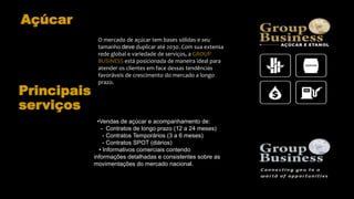 Açúcar
O mercado de açúcar tem bases sólidas e seu
tamanho deve duplicar até 2030. Com sua extensa
rede global e variedade de serviços, a GROUP
BUSINESS está posicionada de maneira ideal para
atender os clientes em face dessas tendências
favoráveis de crescimento do mercado a longo
prazo.
•Vendas de açúcar e acompanhamento de:
- Contratos de longo prazo (12 a 24 meses)
- Contratos Temporários (3 a 6 meses)
- Contratos SPOT (diários)
• Informativos comerciais contendo
informações detalhadas e consistentes sobre as
movimentações do mercado nacional.
Principais
serviços
 