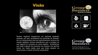 Nossos negócios baseiam-se em pessoas ajudando
pessoas, por isso, acreditamos em parcerias de verdade,
em um compromisso real com aprimoramento continuo de
nossas relações, porque entendemos que o sucesso do
seu negócio é o sucesso do nosso negócio. Acreditamos
que estar rodeado de parcerias de sucesso nos permite
somar em todas ações para que todos possam se
desenvolver e crescer de forma sustentável.
Visão
 