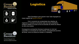 Setor Estratégico para garantir maior Valor Agregado ao
nosso negócio de Açúcar e Etanol.
Com o aumento da complexidade das relações de
negócios e o mercado se tornando cada vez mais competitivo,
qualquer detalhe é crucial na hora da decisão do cliente de efetuar
ou não uma compra.
Conseguimos acompanhar diversas mudanças no mind set
corporativo e a evolução de muito setores, principalmente da linha
de frente, como os canais de vendas e o marketing.
Logística
 