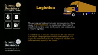 Mas, para agregar cada vez mais valor ao nosso serviço, nós da
equipe GROUPBUSINESS, nos colocamos a extrair margens
mais favoráveis, tanto para o cliente, quanto para nossas usinas
e parceiros logísticos.
A verdade é que os produtos e serviços não têm valor a menos
que estejam à disposição dos clientes quando (tempo) e onde
(lugar) eles pretendem usufruí-los. As empresas precisam estar
cada vez mais à disposição dos clientes.
Logística
 