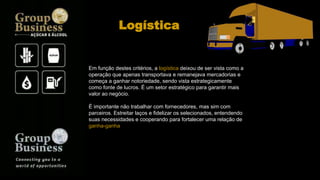 Em função destes critérios, a logística deixou de ser vista como a
operação que apenas transportava e remanejava mercadorias e
começa a ganhar notoriedade, sendo vista estrategicamente
como fonte de lucros. É um setor estratégico para garantir mais
valor ao negócio.
É importante não trabalhar com fornecedores, mas sim com
parceiros. Estreitar laços e fidelizar os selecionados, entendendo
suas necessidades e cooperando para fortalecer uma relação de
ganha-ganha
Logística
 