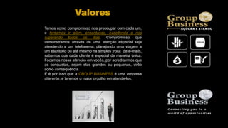 Temos como compromisso nos preocupar com cada um,
e tentamos ir além, encantando, excedendo e nos
superando todos os dias. Compromisso que
demonstramos através de uma atenção especial seja
atendendo a um telefonema, planejando uma viagem a
um escritório ou até mesmo na simples troca de e-mails,
sabemos que cada cliente é especial de maneira única.
Focamos nossa atenção em vocês, por acreditarmos que
as conquistas, sejam elas grandes ou pequenas, virão
como consequência.
E é por isso que a GROUP BUSINESS é uma empresa
diferente, e teremos o maior orgulho em atende-los.
Valores
 