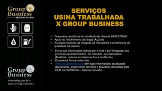 SERVIÇOS
USINA TRABALHADA
X GROUP BUSINESS
• Pesquisas periódicas de satisfação de clientes BIMESTRAIS
• Apoio no recolhimento dos bags (Açúcar)
• Acompanhamento da chegada da mercadoria e conferencia da
qualidade da mesma
• Envio das informações diárias por e-mail e por Whatzapp dos
principais acontecimentos do mercado sucroalcooleiro.
(Matérias, noticias acontecimentos e tendências.
• Da mesma forma nosso site:
• www.groupbusiness.org tem suas informações atualizadas
diariamente, assim como opiniões e previsões discutidas pela
CEO da EMPRESA – Sabrina Carvalho.
 