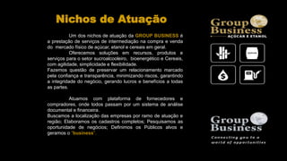 Um dos nichos de atuação da GROUP BUSINESS é
a prestação de serviços de intermediação na compra e venda
do mercado físico de açúcar, etanol e cereais em geral.
Oferecemos soluções em recursos, produtos e
serviços para o setor sucroalcooleiro, bioenergético e Cereais,
com agilidade, simplicidade e flexibilidade.
Fazemos questão de preservar um relacionamento marcado
pela confiança e transparência, minimizando riscos, garantindo
a integridade do negócio, gerando lucros e benefícios a todas
as partes.
Atuamos com plataforma de fornecedores e
compradores, onde todos passam por um sistema de análise
documental e financeira.
Buscamos a localização das empresas por ramo de atuação e
região; Elaboramos os cadastros completos; Pesquisamos as
oportunidade de negócios; Definimos os Públicos alvos e
geramos o “business”.
Nichos de Atuação
 