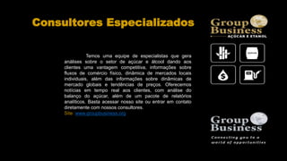 Consultores Especializados
Temos uma equipe de especialistas que gera
análises sobre o setor de açúcar e álcool dando aos
clientes uma vantagem competitiva, informações sobre
fluxos de comércio físico, dinâmica de mercados locais
individuais, além das informações sobre dinâmicas de
mercado globais e tendências de preços. Oferecemos
notícias em tempo real aos clientes, com análise do
balanço do açúcar, além de um pacote de relatórios
analíticos. Basta acessar nosso site ou entrar em contato
diretamente com nossos consultores.
Site: www.groupbusiness.org
 
