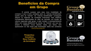 Benefícios da Compra
em Grupo
O grande sucesso para essa nova modalidade de
compras é que é tanto vantajosa para os “marcas beneficiadas”
quanto para as “Usinas”. As “marcas beneficiadas” conseguem
adquirir ou desfrutar de condições financeiras mais atrativas,
normalmente diferenciadas do valor de mercado, em função do
volume negociado pelo grupo, e pelo contato e acompanhamento
diário com nossa plataforma de usinas. As “Usinas”, por sua vez,
atraem e fidelizam novos clientes, estes, que talvez, nem
apareceriam se não fosse pela fomentação diária dos corretores
GROUPBUSINESS.
 