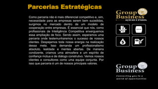 Como parceria não é mais diferencial competitivo e, sim,
necessidade para as empresas serem bem sucedidas,
surgimos no mercado dentro de um modelo de
cooperação entre empresas. É essencial que nós, como
profissionais de Inteligência Competitiva enxerguemos
essa ampliação de foco. Sendo assim, esperamos uma
parceria onde testemunharemos o sucesso de nossos
clientes. Despejamos toda nossa energia na realização
dessa meta. Isso demanda um profissionalismo
absoluto, lealdade e mentes abertas. De maneira
condizente, criamos uma atmosfera e um espírito de
confiança mútua e de diálogo construtivo. Vemos nossos
clientes e consultores como uma equipe conjunta. Por
isso que parceria é um de nossos principais valores.
Parcerias Estratégicas
 