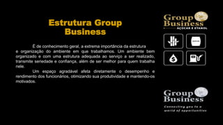 Estrutura Group
Business
É de conhecimento geral, a extrema importância da estrutura
e organização do ambiente em que trabalhamos. Um ambiente bem
organizado e com uma estrutura adequada ao serviço a ser realizado,
transmite seriedade e confiança, além de ser melhor para quem trabalha
nele.
Um espaço agradável afeta diretamente o desempenho e
rendimento dos funcionários, otimizando sua produtividade e mantendo-os
motivados.
 