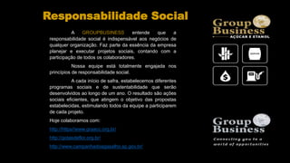 A GROUPBUSINESS entende que a
responsabilidade social é indispensável aos negócios de
qualquer organização. Faz parte da essência da empresa
planejar e executar projetos sociais, contando com a
participação de todos os colaboradores.
Nossa equipe está totalmente engajada nos
princípios de responsabilidade social.
A cada início de safra, estabelecemos diferentes
programas sociais e de sustentabilidade que serão
desenvolvidos ao longo de um ano. O resultado são ações
sociais eficientes, que atingem o objetivo das propostas
estabelecidas, estimulando todos da equipe a participarem
de cada projeto.
Hoje colaboramos com:
http://https//www.graacc.org.br/
http://gotasdeflor.org.br/
http://www.campanhadoagasalho.sp.gov.br/
Responsabilidade Social
 