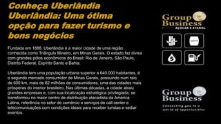 Conheça Uberlândia
Uberlândia: Uma ótima
opção para fazer turismo e
bons negócios
Fundada em 1888, Uberlândia é a maior cidade de uma região
conhecida como Triângulo Mineiro, em Minas Gerais. O estado faz divisa
com grandes pólos econômicos do Brasil: Rio de Janeiro, São Paulo,
Distrito Federal, Espírito Santo e Bahia.
Uberlândia tem uma população urbana superior a 640.000 habitantes, é
o segundo mercado consumidor de Minas Gerais, possuindo num raio
de 600 km, mais de 82 milhões de consumidores, uma das cidades mais
prósperas do interior brasileiro. Nas últimas décadas, a cidade atraiu
grandes empresas e, com sua localização estratégica privilegiada, se
transformou no maior centro de distribuição atacadista da América
Latina, referência no setor de comércio e serviços de call center e
telecomunicações.com condições ideais para receber turistas e sediar
eventos.
 