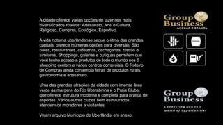 A cidade oferece várias opções de lazer nos mais
diversificados roteiros: Artesanato, Arte e Cultura,
Religioso, Compras, Ecológico, Esportivo.
A vida noturna uberlandense segue o ritmo das grandes
capitais, oferece inúmeras opções para diversão. São
bares, restaurantes, cafeterias, cachaçarias, bistrôs e
similares. Shoppings, galerias e butiques permitem que
você tenha acesso a produtos de todo o mundo nos 6
shopping centers e vários centros comerciais. O Roteiro
de Compras ainda contempla feiras de produtos rurais,
gastronomia e artesanato.
Uma das grandes atrações da cidade com imensa área
verde às margens do Rio Uberabinha é o Praia Clube,
que oferece estrutura moderna e completa para prática de
esportes. Vários outros clubes bem estruturados,
atendem os moradores e visitantes
Vejam arquivo Município de Uberlândia em anexo.
 