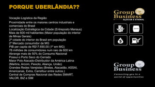 PORQUE UBERLÂNDIA??
Vocação Logística da Região
Proximidade entre os maiores centros industriais e
comerciais do Brasil
Localização Estratégica da Cidade (Entreposto Manaus)
Mais de 600 mil habitantes (Maior população do interior
de Minas Gerais)
2ª cidade do interior do Brasil em população
2º Mercado consumidor de MG
PIB per capita de R$17.690,00 (1º em MG)
78 milhões de consumidores num raio de 600 km
Abrange mais de 50% do Consumo Nacional
Possui o Porto Seco do Cerrado
Maior Polo Atacado-Distribuidor da América Latina
(Martins, Arcom, Peixoto, Aliança, União)
Grandes Redes Varejistas (Bretas, Atacadão, ASSAI,
Americanas, Extra, Carrefour entre outros.)
Central de Compras Nacional das Redes SMART,
VALOR, BIZ e SIM
 