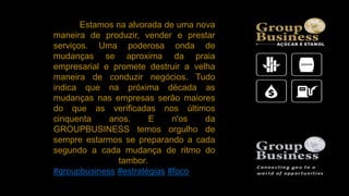 Estamos na alvorada de uma nova
maneira de produzir, vender e prestar
serviços. Uma poderosa onda de
mudanças se aproxima da praia
empresarial e promete destruir a velha
maneira de conduzir negócios. Tudo
indica que na próxima década as
mudanças nas empresas serão maiores
do que as verificadas nos últimos
cinquenta anos. E n'os da
GROUPBUSINESS temos orgulho de
sempre estarmos se preparando a cada
segundo a cada mudança de ritmo do
tambor.
#groupbusiness #estratégias #foco
 