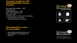 Formação Acadêmica CEO
GROUPBUSINESS- Sabrina
Carvalho
Graduação: Administração - UNIT
Pós graduações:
- Gestão Empresarial - UFRJ
-MKT / MKT Pessoal- UFRJ
-Finanças- UFRJ
-Os Tipos Humanos: A Teoria da Personalidade
- Leitura Corporal - Hay Group
- Arte da Negociação - Hay Group
Especializações na área
de commodities
• ASP CORRETORA DE CEREAIS;- MT
• AGROSECURITY; CAMPINAS - SP
• CMA - SP
 