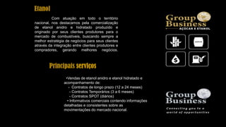 Com atuação em todo o território
nacional, nos destacamos pela comercialização
de etanol anidro e hidratado produzido e
originado por seus clientes produtores para o
mercado de combustíveis, buscando sempre a
melhor estratégia de negócios para seus clientes
através da integração entre clientes produtores e
compradores, gerando melhores negócios.
•Vendas de etanol anidro e etanol hidratado e
acompanhamento de:
- Contratos de longo prazo (12 a 24 meses)
- Contratos Temporários (3 a 6 meses)
- Contratos SPOT (diários)
• Informativos comerciais contendo informações
detalhadas e consistentes sobre as
movimentações do mercado nacional.
Principais serviços
Etanol
 
