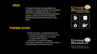 Açúcar
O mercado de açúcar tem bases sólidas e seu
tamanho deve duplicar até 2030. Com sua extensa
rede global e variedade de serviços, a GROUP
BUSINESS está posicionada de maneira ideal para
atender os clientes em face dessas tendências
favoráveis de crescimento do mercado a longo
prazo.
•Vendas de açúcar e acompanhamento de:
- Contratos de longo prazo (12 a 24 meses)
- Contratos Temporários (3 a 6 meses)
- Contratos SPOT (diários)
• Informativos comerciais contendo
informações detalhadas e consistentes sobre as
movimentações do mercado nacional.
Principais serviços
 