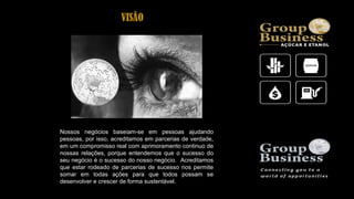 Nossos negócios baseiam-se em pessoas ajudando
pessoas, por isso, acreditamos em parcerias de verdade,
em um compromisso real com aprimoramento continuo de
nossas relações, porque entendemos que o sucesso do
seu negócio é o sucesso do nosso negócio. Acreditamos
que estar rodeado de parcerias de sucesso nos permite
somar em todas ações para que todos possam se
desenvolver e crescer de forma sustentável.
VISÃO
 