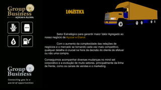 Setor Estratégico para garantir maior Valor Agregado ao
nosso negócio de Açúcar e Etanol.
Com o aumento da complexidade das relações de
negócios e o mercado se tornando cada vez mais competitivo,
qualquer detalhe é crucial na hora da decisão do cliente de efetuar
ou não uma compra.
Conseguimos acompanhar diversas mudanças no mind set
corporativo e a evolução de muito setores, principalmente da linha
de frente, como os canais de vendas e o marketing.
LOGÍSTICA
 