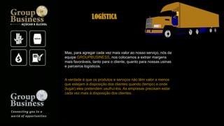 Mas, para agregar cada vez mais valor ao nosso serviço, nós da
equipe GROUPBUSINESS, nos colocamos a extrair margens
mais favoráveis, tanto para o cliente, quanto para nossas usinas
e parceiros logísticos.
A verdade é que os produtos e serviços não têm valor a menos
que estejam à disposição dos clientes quando (tempo) e onde
(lugar) eles pretendem usufruí-los. As empresas precisam estar
cada vez mais à disposição dos clientes.
LOGÍSTICA
 