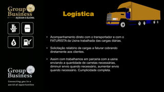 • Acompanhamento direto com o transportador e com o
FATURISTA da Usina trabalhada das cargas diárias.
• Solicitação relatório de cargas a faturar cobrando
diretamente aos clientes.
• Assim com trabalhamos em parceria com a usina
enviando a quantidade de carretas necessárias,
diminuir envio quando necessário, aumentar envio
quando necessário. Cumplicidade completa.
Logística
 