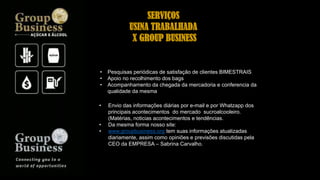 SERVIÇOS
USINA TRABALHADA
X GROUP BUSINESS
• Pesquisas periódicas de satisfação de clientes BIMESTRAIS
• Apoio no recolhimento dos bags
• Acompanhamento da chegada da mercadoria e conferencia da
qualidade da mesma
• Envio das informações diárias por e-mail e por Whatzapp dos
principais acontecimentos do mercado sucroalcooleiro.
(Matérias, noticias acontecimentos e tendências.
• Da mesma forma nosso site:
• www.groupbusiness.org tem suas informações atualizadas
diariamente, assim como opiniões e previsões discutidas pela
CEO da EMPRESA – Sabrina Carvalho.
 