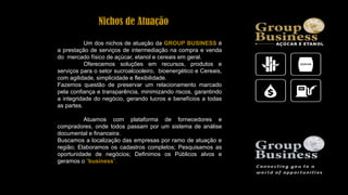 Um dos nichos de atuação da GROUP BUSINESS é
a prestação de serviços de intermediação na compra e venda
do mercado físico de açúcar, etanol e cereais em geral.
Oferecemos soluções em recursos, produtos e
serviços para o setor sucroalcooleiro, bioenergético e Cereais,
com agilidade, simplicidade e flexibilidade.
Fazemos questão de preservar um relacionamento marcado
pela confiança e transparência, minimizando riscos, garantindo
a integridade do negócio, gerando lucros e benefícios a todas
as partes.
Atuamos com plataforma de fornecedores e
compradores, onde todos passam por um sistema de análise
documental e financeira.
Buscamos a localização das empresas por ramo de atuação e
região; Elaboramos os cadastros completos; Pesquisamos as
oportunidade de negócios; Definimos os Públicos alvos e
geramos o “business”.
Nichos de Atuação
 