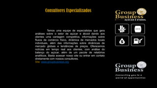 Consultores Especializados
Temos uma equipe de especialistas que gera
análises sobre o setor de açúcar e álcool dando aos
clientes uma vantagem competitiva, informações sobre
fluxos de comércio físico, dinâmica de mercados locais
individuais, além das informações sobre dinâmicas de
mercado globais e tendências de preços. Oferecemos
notícias em tempo real aos clientes, com análise do
balanço do açúcar, além de um pacote de relatórios
analíticos. Basta acessar nosso site ou entrar em contato
diretamente com nossos consultores.
Site: www.groupbusiness.org
 
