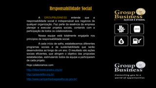 A GROUPBUSINESS entende que a
responsabilidade social é indispensável aos negócios de
qualquer organização. Faz parte da essência da empresa
planejar e executar projetos sociais, contando com a
participação de todos os colaboradores.
Nossa equipe está totalmente engajada nos
princípios de responsabilidade social.
A cada início de safra, estabelecemos diferentes
programas sociais e de sustentabilidade que serão
desenvolvidos ao longo de um ano. O resultado são ações
sociais eficientes, que atingem o objetivo das propostas
estabelecidas, estimulando todos da equipe a participarem
de cada projeto.
Hoje colaboramos com:
http://https//www.graacc.org.br/
http://gotasdeflor.org.br/
http://www.campanhadoagasalho.sp.gov.br/
Responsabilidade Social
 