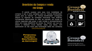 Benefícios da Compra e venda
em Grupo
O grande sucesso para essa nova modalidade de
compras é que é tanto vantajosa para os “marcas beneficiadas”
quanto para as “Usinas”. As “marcas beneficiadas” conseguem
adquirir ou desfrutar de condições financeiras mais atrativas,
normalmente diferenciadas do valor de mercado, em função do
volume negociado pelo grupo, e pelo contato e acompanhamento
diário com nossa plataforma de usinas. As “Usinas”, por sua vez,
atraem e fidelizam novos clientes, estes, que talvez, nem
apareceriam se não fosse pela fomentação diária dos corretores
GROUPBUSINESS.
 