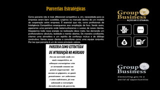Como parceria não é mais diferencial competitivo e, sim, necessidade para as
empresas serem bem sucedidas, surgimos no mercado dentro de um modelo
de cooperação entre empresas. É essencial que nós, como profissionais de
Inteligência Competitiva enxerguemos essa ampliação de foco. Sendo assim,
esperamos uma parceria onde testemunharemos o sucesso de nossos clientes.
Despejamos toda nossa energia na realização dessa meta. Isso demanda um
profissionalismo absoluto, lealdade e mentes abertas. De maneira condizente,
criamos uma atmosfera e um espírito de confiança mútua e de diálogo
construtivo. Vemos nossos clientes e consultores como uma equipe conjunta.
Por isso que parceria é um de nossos principais valores.
Parcerias Estratégicas
 