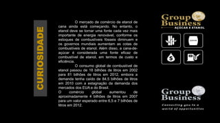 O mercado de comércio de etanol de
cana ainda está começando. No entanto, o
etanol deve se tornar uma fonte cada vez mais
importante de energia renovável, conforme os
estoques de combustíveis fósseis diminuem e
os governos mundiais aumentam as cotas de
combustíveis de etanol. Além disso, a cana-de-
açúcar é considerada uma fonte eficaz de
combustível de etanol, em termos de custo e
eficiência.
O consumo global de combustível de
etanol passou de 18 bilhões de litros em 2002
para 81 bilhões de litros em 2012, embora a
demanda tenha caído de 84,5 bilhões de litros
em 2010 com a estagnação da demanda dos
mercados dos EUA e do Brasil.
O comércio global aumentou de
aproximadamente 4 bilhões de litros em 2007
para um valor esperado entre 6,5 e 7 bilhões de
litros em 2012.
CURIOSIDADE
 