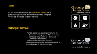 Principais serviços
•Vendas de cereais e acompanhamento de:
- Contratos de longo prazo (12 a 24 meses)
- Contratos Temporários (3 a 6 meses)
- Contratos SPOT (diários)
• Informativos comerciais contendo
informações detalhadas e consistentes sobre as
movimentações do mercado nacional.
CEREAIS
Outro nichos de atuação da GROUP BUSINESS é a
prestação de serviços de intermediação na compra e
venda do mercado físico de cereais.
 