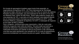 Em função do agronegócio brasileiro seguir tendo forte expansão, os
organizadores da Agrishow 2018 – 25ª Feira Internacional de Tecnologia
Agrícola em Ação, estimam um aumento entre 5% a 8% no volume de negócios
fechados durante a exposição, que será realizada de 30 de abril a 4 de maio,
em Ribeirão Preto, interior de São Paulo. “Quem sabe podemos chegar até a
uma expansão de 10%, o que seria um ótimo resultado, pois estamos falando
de um crescimento sobre uma base que já tinha crescido em 2017”, avalia
Francisco Matturro, presidente da Agrishow. Em 2017, a realização de negócios
foi da ordem de R$ 2,2 bilhões.
Para o dirigente, contribuirá para esse crescimento, o fato de o país estar
colhendo a segunda maior safra da história. “Há outra razão que estimula a
compra de máquinas e equipamentos durante a Agrishow: as principais
instituições financeiras que estarão na feira já anunciaram a não cobrança de
uma taxa que pode representar uma redução de 3% no custo do equipamento,
economia considerável num cenário de juros em queda”, lembra Matturro.
 