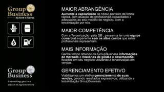 MAIOR ABRANGÊNCIA
Aumente a capilaridade de nosso parceiro de forma
rápida, com atuação de profissionais capacitados e
adequados ao seu modelo de negócio, com a
terceirização por nós.
MAIOR COMPETÊNCIA
Com a Terceirização pela GB , passam a ter uma equipe
comercial experiente sem os altos custos que estes
profissionais representam.
MAIS INFORMAÇÃO
Ganhe tempo obtendo da GroupBusiness informações
de mercado e relatórios de gestão e desempenho,
focados em seu negócio utilizando a terceirização em
vendas.
GERENCIAMENTO EFETIVO
Viabilizamos um efetivo gerenciamento de suas
vendas, gerando resultados expressivos, utilizando a
terceirização GroupBusiness.
 