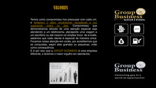 Temos como compromisso nos preocupar com cada um,
e tentamos ir além, encantando, excedendo e nos
superando todos os dias. Compromisso que
demonstramos através de uma atenção especial seja
atendendo a um telefonema, planejando uma viagem a
um escritório ou até mesmo na simples troca de e-mails,
sabemos que cada cliente é especial de maneira única.
Focamos nossa atenção em vocês, por acreditarmos que
as conquistas, sejam elas grandes ou pequenas, virão
como consequência.
E é por isso que a GROUP BUSINESS é uma empresa
diferente, e teremos o maior orgulho em atende-los.
VALORES
 