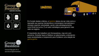 Em função destes critérios, a logística deixou de ser vista como a
operação que apenas transportava e remanejava mercadorias e
começa a ganhar notoriedade, sendo vista estrategicamente
como fonte de lucros. É um setor estratégico para garantir mais
valor ao negócio.
É importante não trabalhar com fornecedores, mas sim com
parceiros. Estreitar laços e fidelizar os selecionados, entendendo
suas necessidades e cooperando para fortalecer uma relação de
ganha-ganha
LOGÍSTICA
 