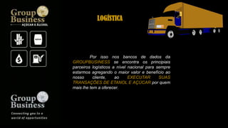 Por isso nos bancos de dados da
GROUPBUSINESS se encontra os principiais
parceiros logísticos a nível nacional para sempre
estarmos agregando o maior valor e benefício ao
nosso cliente, ao EXECUTAR SUAS
TRANSAÇÕES DE ETANOL E AÇÚCAR por quem
mais lhe tem a oferecer.
LOGÍSTICA
 