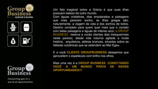 Um fato inegável sobre a Grécia é que suas ilhas
possuem beleza de outro mundo.
Com águas cristalinas, dias ensolarados e paisagens
que mais parecem sonho, as ilhas gregas são,
naturalmente, a viagem da vida e dos sonhos de todos.
Destino completo para quem quer mais que o contato
com belas paisagens e águas de intenso azul, a GROUP
BUSINESS reserva a vocês clientes dias inesquecíveis
neste paraíso, desde vida noturna agitada a muita
história, arquitetura, aldeias brancas, situadas sobre as
falésias vulcânicas que se estendem ao Mar Egeu.
E a você CLIENTE GROUPBUSINESS desejamos que
aproveitem o espetáculo com brilho nos olhos.
Mais uma vez é a GROUP BUSINESS CONECTANDO
VOCÊ A UM MUNDO PRATA DE NOVAS
OPORTUNIDADES!!!
 